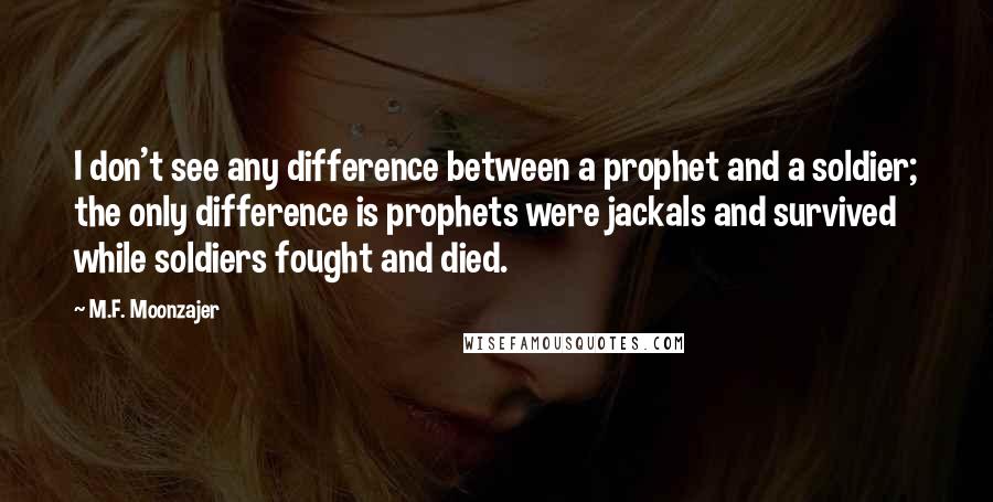 M.F. Moonzajer Quotes: I don't see any difference between a prophet and a soldier; the only difference is prophets were jackals and survived while soldiers fought and died.