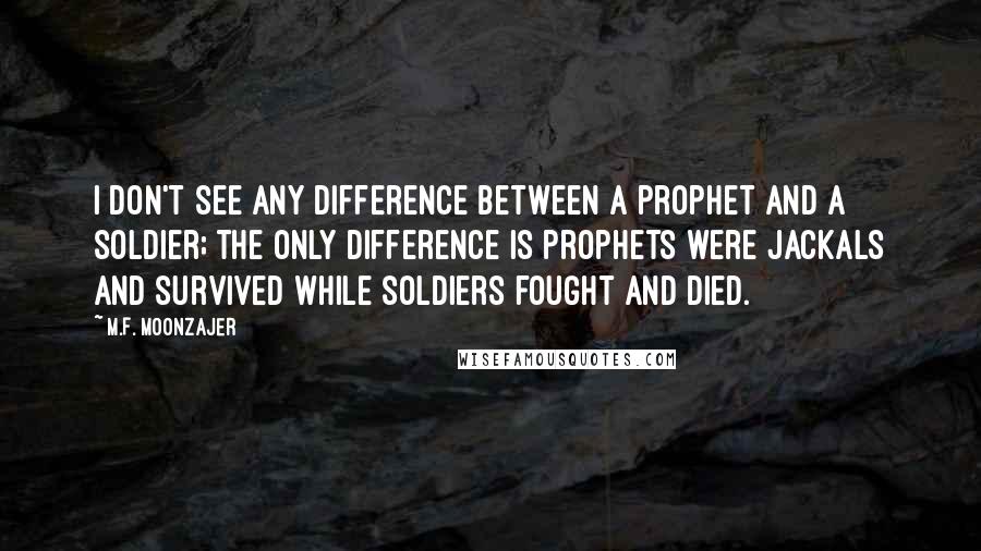 M.F. Moonzajer Quotes: I don't see any difference between a prophet and a soldier; the only difference is prophets were jackals and survived while soldiers fought and died.