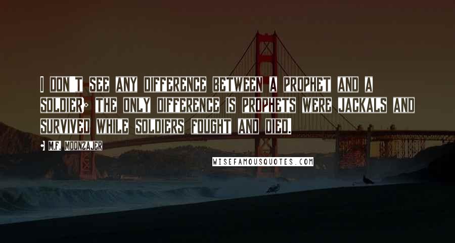 M.F. Moonzajer Quotes: I don't see any difference between a prophet and a soldier; the only difference is prophets were jackals and survived while soldiers fought and died.