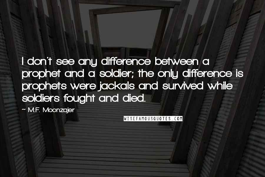 M.F. Moonzajer Quotes: I don't see any difference between a prophet and a soldier; the only difference is prophets were jackals and survived while soldiers fought and died.