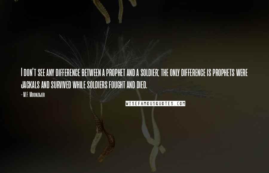 M.F. Moonzajer Quotes: I don't see any difference between a prophet and a soldier; the only difference is prophets were jackals and survived while soldiers fought and died.