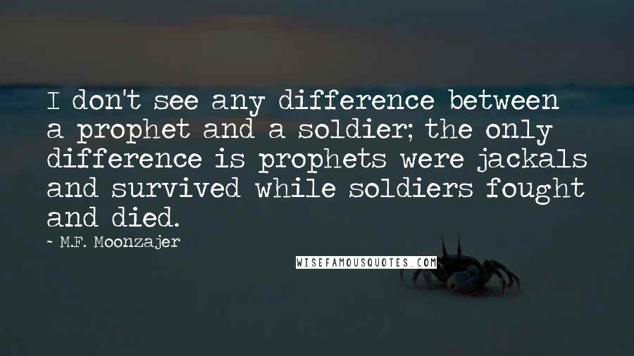 M.F. Moonzajer Quotes: I don't see any difference between a prophet and a soldier; the only difference is prophets were jackals and survived while soldiers fought and died.