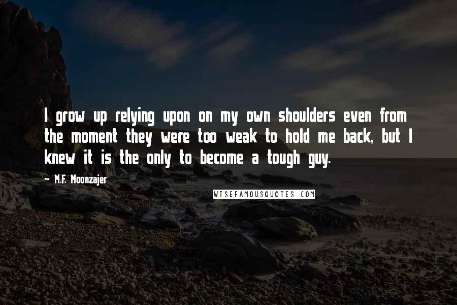 M.F. Moonzajer Quotes: I grow up relying upon on my own shoulders even from the moment they were too weak to hold me back, but I knew it is the only to become a tough guy.