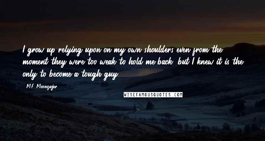 M.F. Moonzajer Quotes: I grow up relying upon on my own shoulders even from the moment they were too weak to hold me back, but I knew it is the only to become a tough guy.