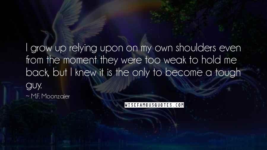 M.F. Moonzajer Quotes: I grow up relying upon on my own shoulders even from the moment they were too weak to hold me back, but I knew it is the only to become a tough guy.