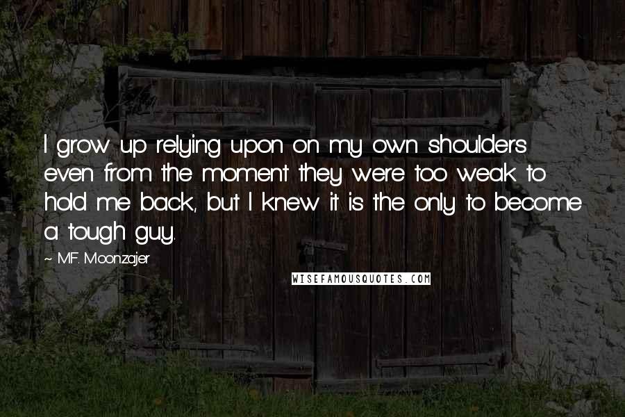 M.F. Moonzajer Quotes: I grow up relying upon on my own shoulders even from the moment they were too weak to hold me back, but I knew it is the only to become a tough guy.