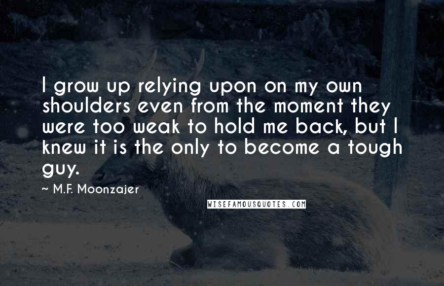 M.F. Moonzajer Quotes: I grow up relying upon on my own shoulders even from the moment they were too weak to hold me back, but I knew it is the only to become a tough guy.