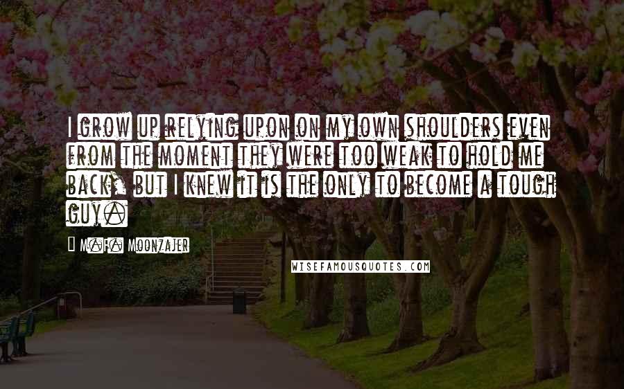 M.F. Moonzajer Quotes: I grow up relying upon on my own shoulders even from the moment they were too weak to hold me back, but I knew it is the only to become a tough guy.