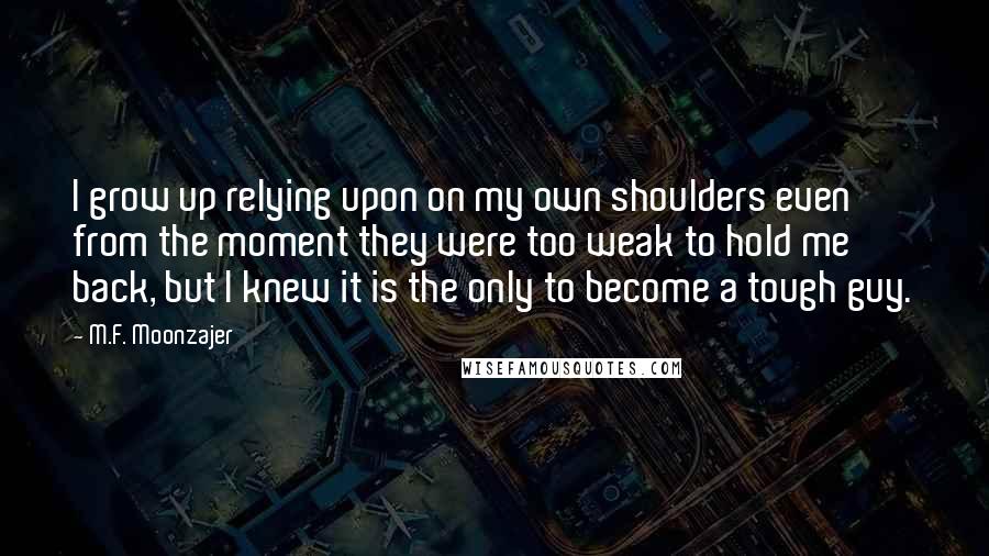 M.F. Moonzajer Quotes: I grow up relying upon on my own shoulders even from the moment they were too weak to hold me back, but I knew it is the only to become a tough guy.