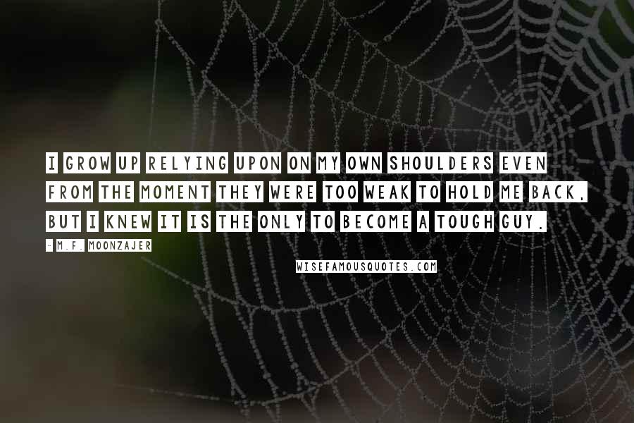 M.F. Moonzajer Quotes: I grow up relying upon on my own shoulders even from the moment they were too weak to hold me back, but I knew it is the only to become a tough guy.