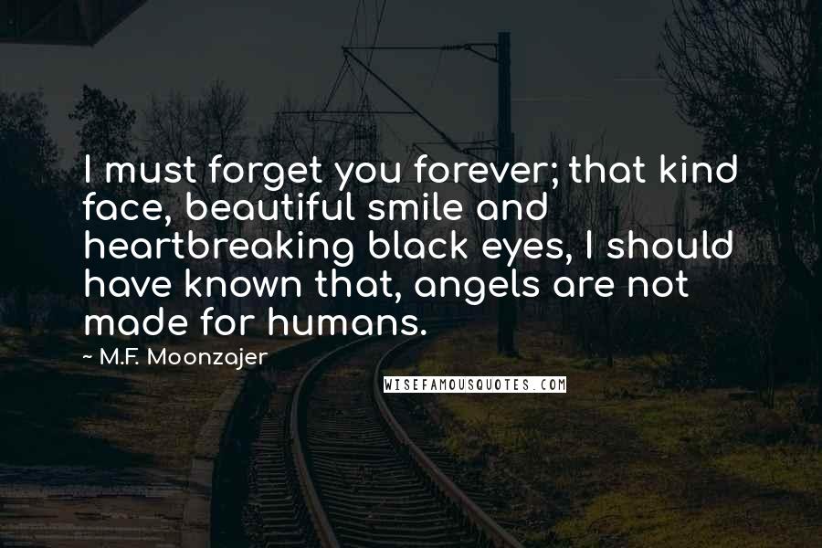 M.F. Moonzajer Quotes: I must forget you forever; that kind face, beautiful smile and heartbreaking black eyes, I should have known that, angels are not made for humans.