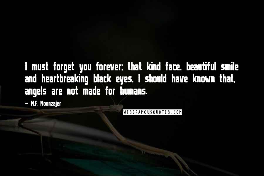 M.F. Moonzajer Quotes: I must forget you forever; that kind face, beautiful smile and heartbreaking black eyes, I should have known that, angels are not made for humans.