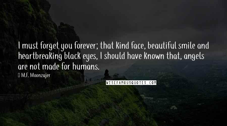 M.F. Moonzajer Quotes: I must forget you forever; that kind face, beautiful smile and heartbreaking black eyes, I should have known that, angels are not made for humans.