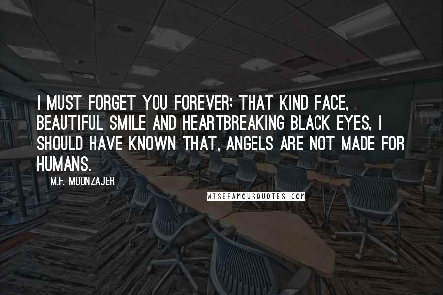 M.F. Moonzajer Quotes: I must forget you forever; that kind face, beautiful smile and heartbreaking black eyes, I should have known that, angels are not made for humans.