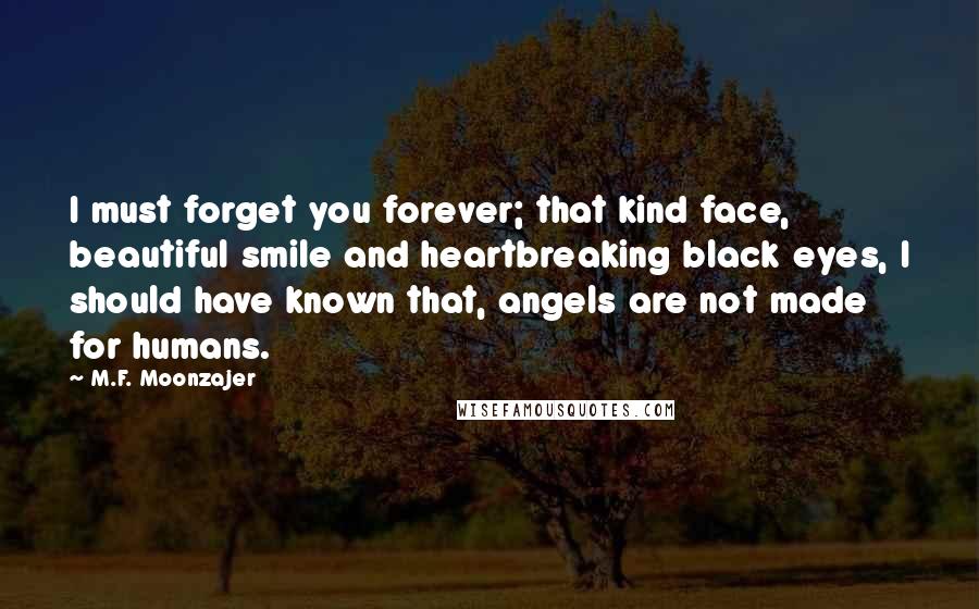 M.F. Moonzajer Quotes: I must forget you forever; that kind face, beautiful smile and heartbreaking black eyes, I should have known that, angels are not made for humans.