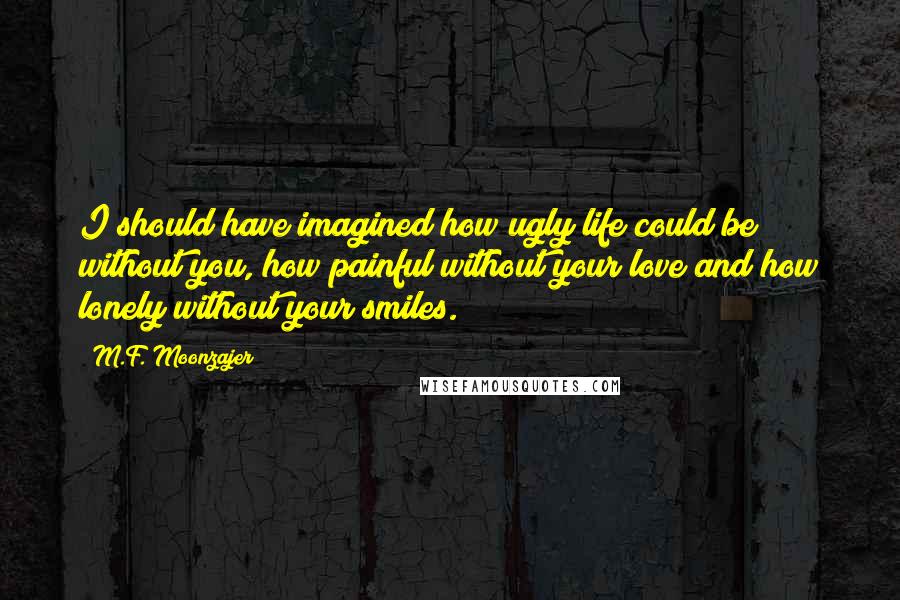 M.F. Moonzajer Quotes: I should have imagined how ugly life could be without you, how painful without your love and how lonely without your smiles.