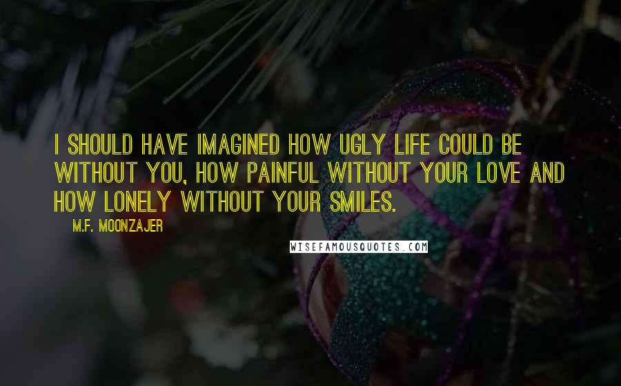 M.F. Moonzajer Quotes: I should have imagined how ugly life could be without you, how painful without your love and how lonely without your smiles.