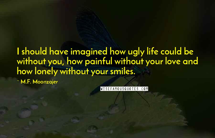 M.F. Moonzajer Quotes: I should have imagined how ugly life could be without you, how painful without your love and how lonely without your smiles.