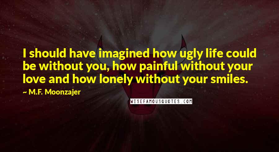 M.F. Moonzajer Quotes: I should have imagined how ugly life could be without you, how painful without your love and how lonely without your smiles.