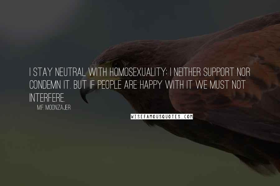 M.F. Moonzajer Quotes: I stay neutral with homosexuality; I neither support nor condemn it. But if people are happy with it we must not interfere.