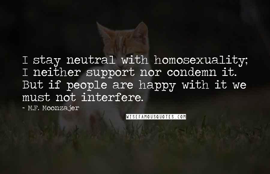 M.F. Moonzajer Quotes: I stay neutral with homosexuality; I neither support nor condemn it. But if people are happy with it we must not interfere.