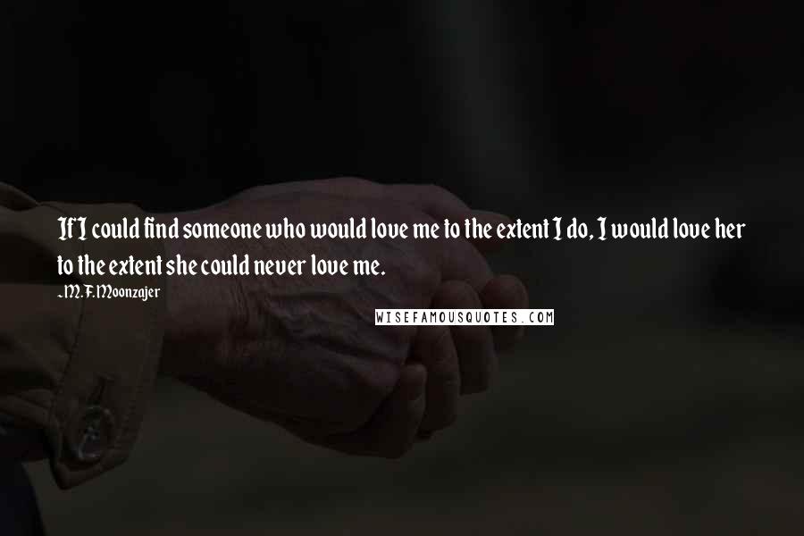 M.F. Moonzajer Quotes: If I could find someone who would love me to the extent I do, I would love her to the extent she could never love me.