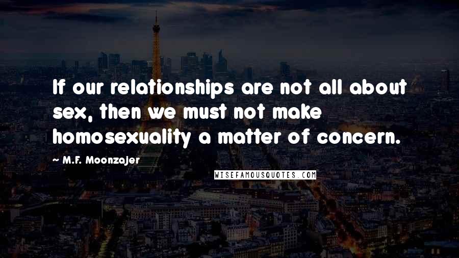 M.F. Moonzajer Quotes: If our relationships are not all about sex, then we must not make homosexuality a matter of concern.