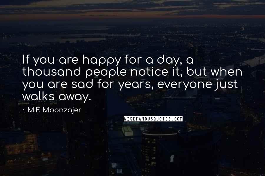 M.F. Moonzajer Quotes: If you are happy for a day, a thousand people notice it, but when you are sad for years, everyone just walks away.