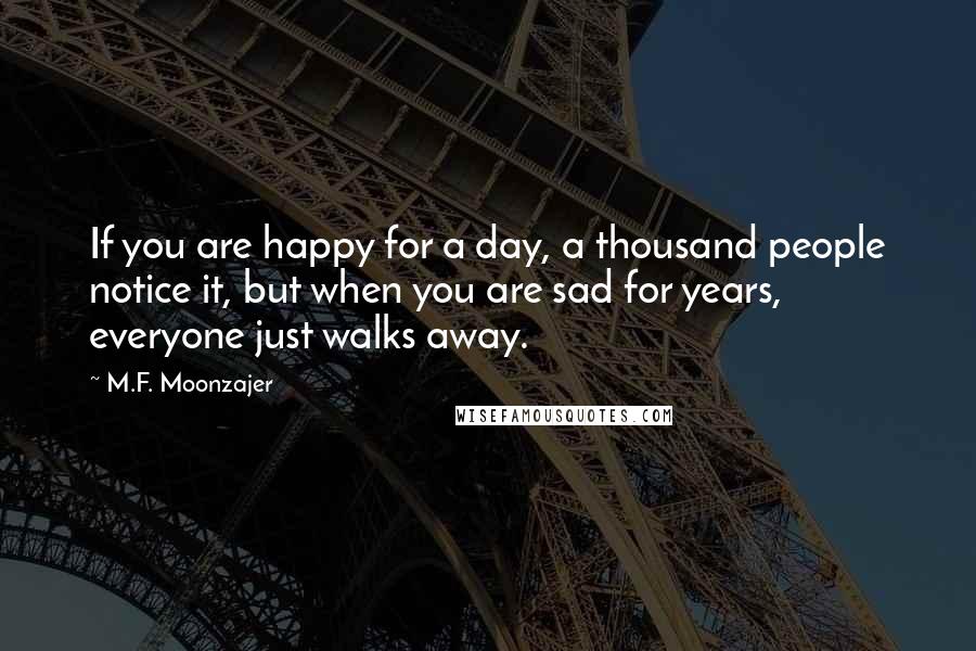 M.F. Moonzajer Quotes: If you are happy for a day, a thousand people notice it, but when you are sad for years, everyone just walks away.
