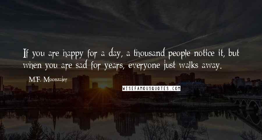 M.F. Moonzajer Quotes: If you are happy for a day, a thousand people notice it, but when you are sad for years, everyone just walks away.