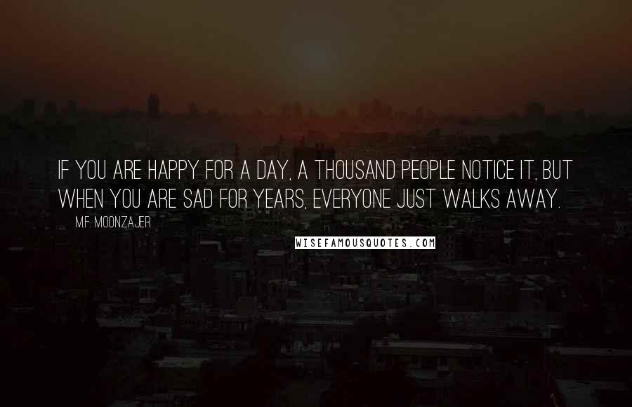 M.F. Moonzajer Quotes: If you are happy for a day, a thousand people notice it, but when you are sad for years, everyone just walks away.