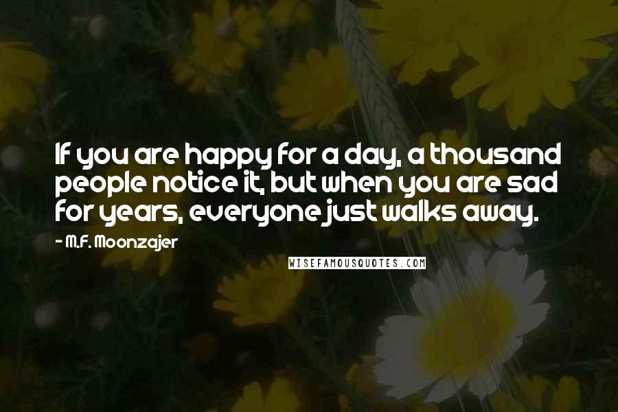 M.F. Moonzajer Quotes: If you are happy for a day, a thousand people notice it, but when you are sad for years, everyone just walks away.