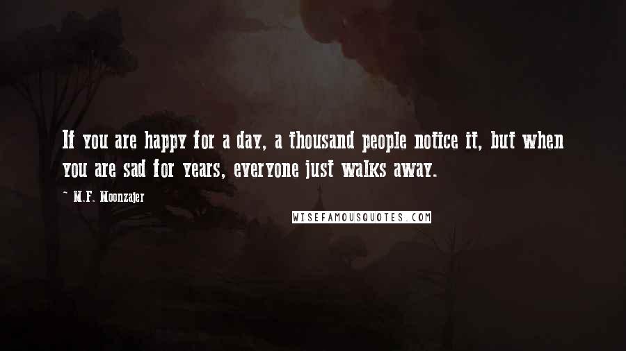 M.F. Moonzajer Quotes: If you are happy for a day, a thousand people notice it, but when you are sad for years, everyone just walks away.