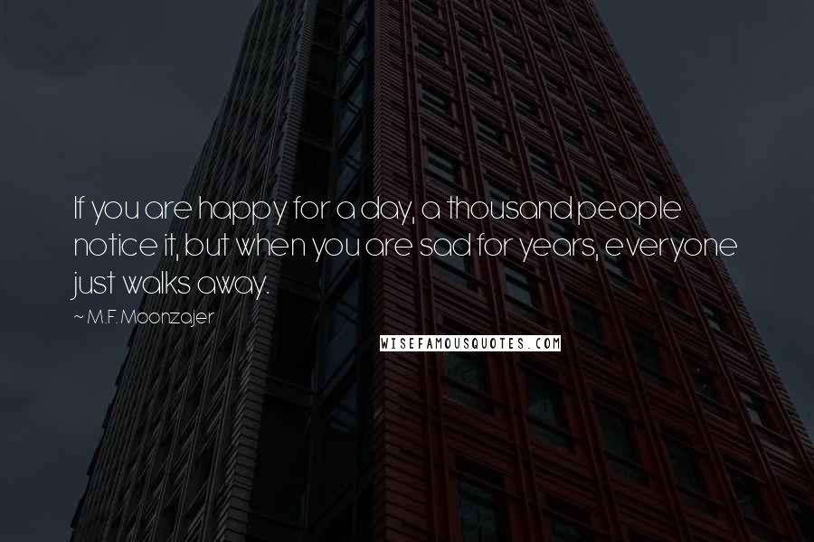 M.F. Moonzajer Quotes: If you are happy for a day, a thousand people notice it, but when you are sad for years, everyone just walks away.