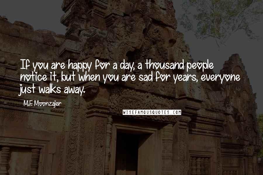 M.F. Moonzajer Quotes: If you are happy for a day, a thousand people notice it, but when you are sad for years, everyone just walks away.