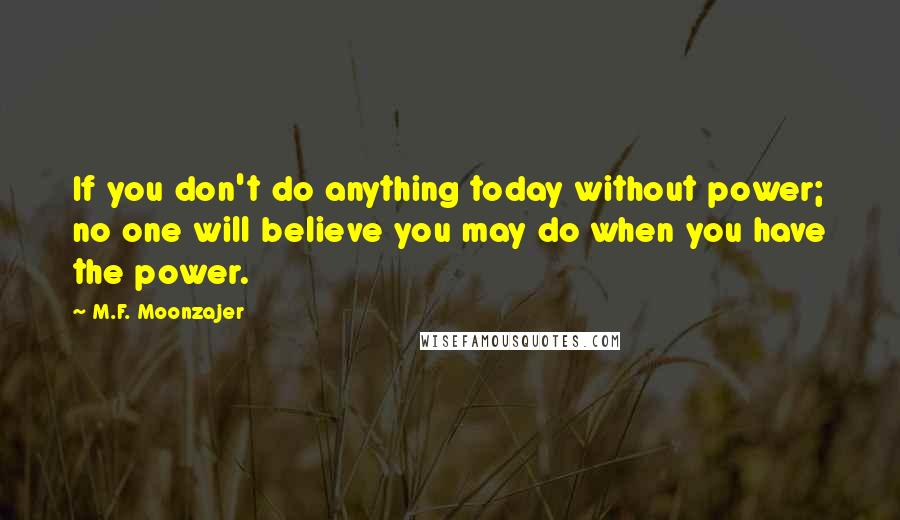 M.F. Moonzajer Quotes: If you don't do anything today without power; no one will believe you may do when you have the power.
