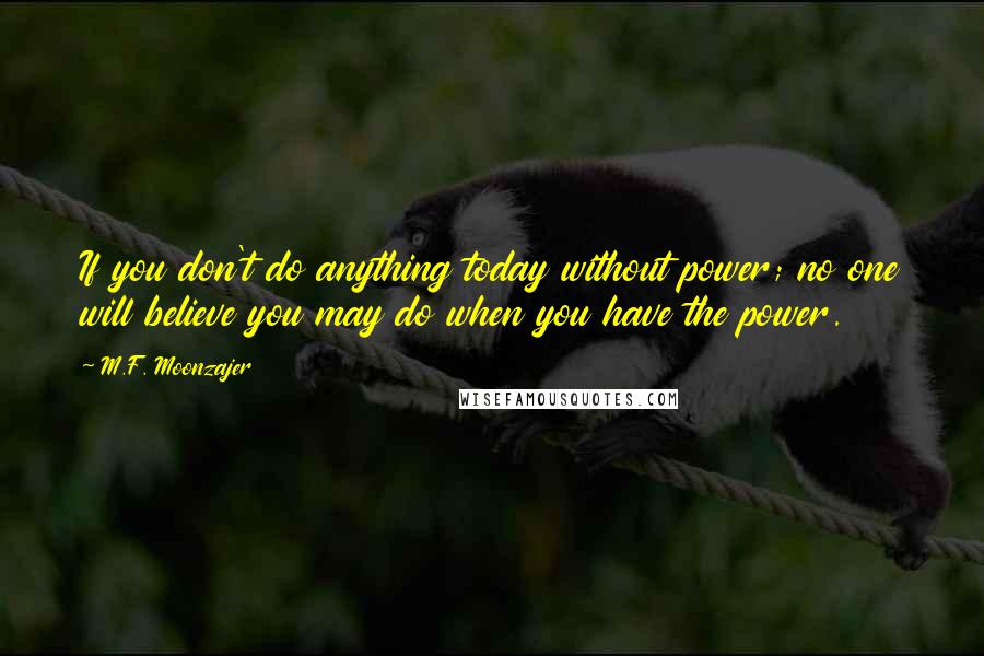 M.F. Moonzajer Quotes: If you don't do anything today without power; no one will believe you may do when you have the power.