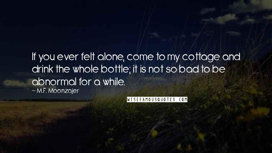 M.F. Moonzajer Quotes: If you ever felt alone, come to my cottage and drink the whole bottle; it is not so bad to be abnormal for a while.