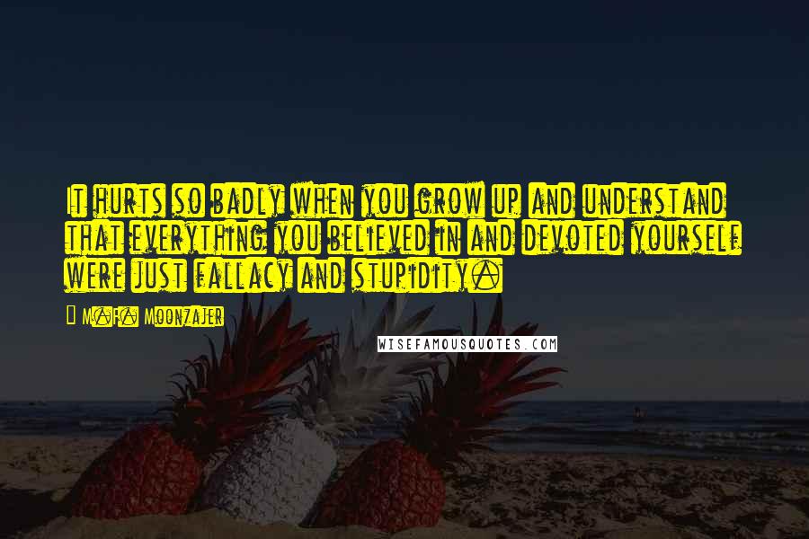 M.F. Moonzajer Quotes: It hurts so badly when you grow up and understand that everything you believed in and devoted yourself were just fallacy and stupidity.