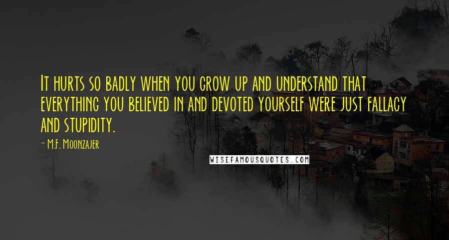 M.F. Moonzajer Quotes: It hurts so badly when you grow up and understand that everything you believed in and devoted yourself were just fallacy and stupidity.