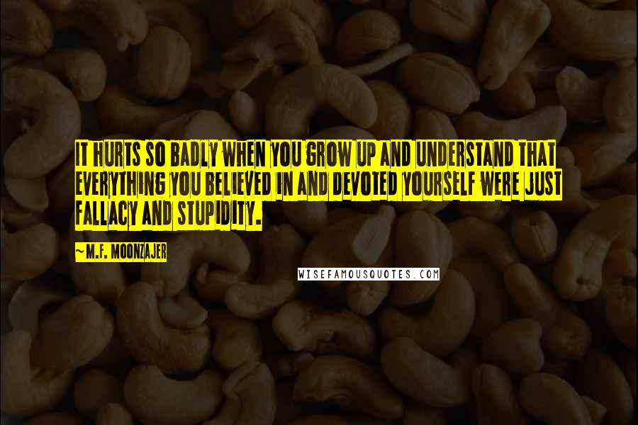 M.F. Moonzajer Quotes: It hurts so badly when you grow up and understand that everything you believed in and devoted yourself were just fallacy and stupidity.