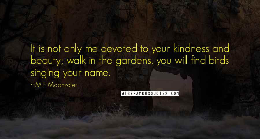 M.F. Moonzajer Quotes: It is not only me devoted to your kindness and beauty; walk in the gardens, you will find birds singing your name.