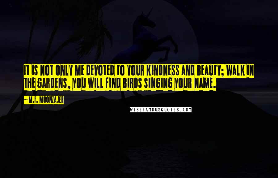 M.F. Moonzajer Quotes: It is not only me devoted to your kindness and beauty; walk in the gardens, you will find birds singing your name.