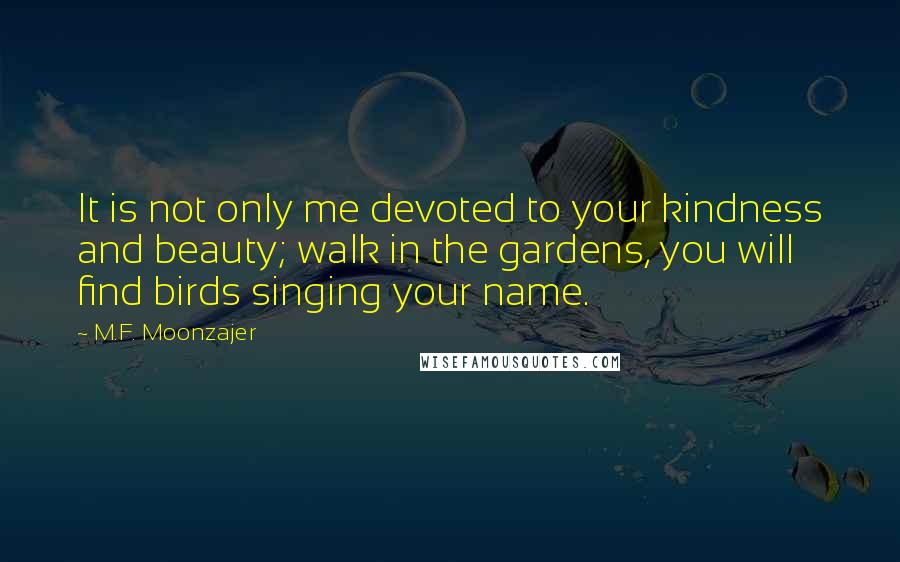 M.F. Moonzajer Quotes: It is not only me devoted to your kindness and beauty; walk in the gardens, you will find birds singing your name.