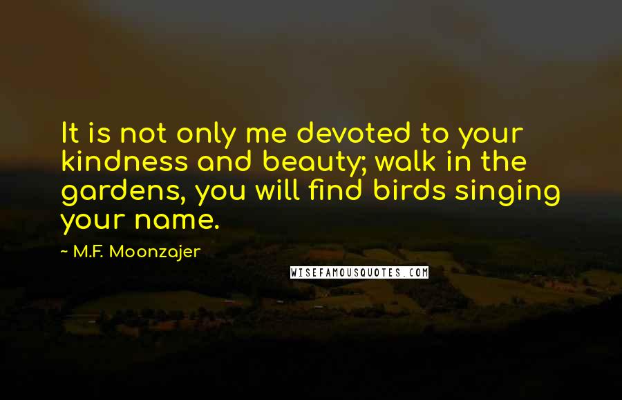 M.F. Moonzajer Quotes: It is not only me devoted to your kindness and beauty; walk in the gardens, you will find birds singing your name.