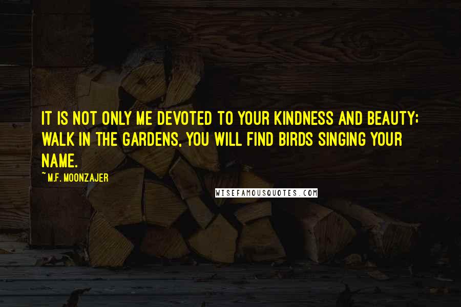 M.F. Moonzajer Quotes: It is not only me devoted to your kindness and beauty; walk in the gardens, you will find birds singing your name.