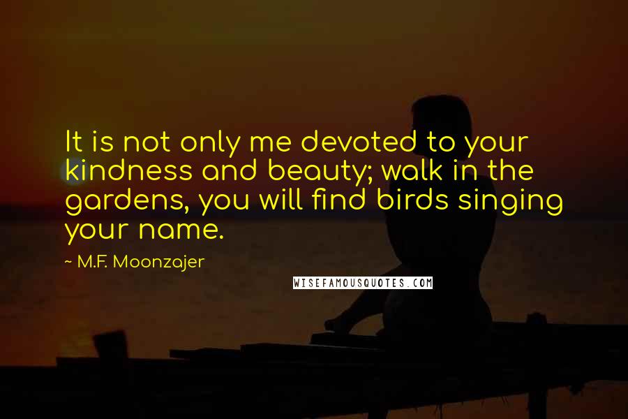 M.F. Moonzajer Quotes: It is not only me devoted to your kindness and beauty; walk in the gardens, you will find birds singing your name.