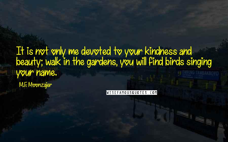 M.F. Moonzajer Quotes: It is not only me devoted to your kindness and beauty; walk in the gardens, you will find birds singing your name.