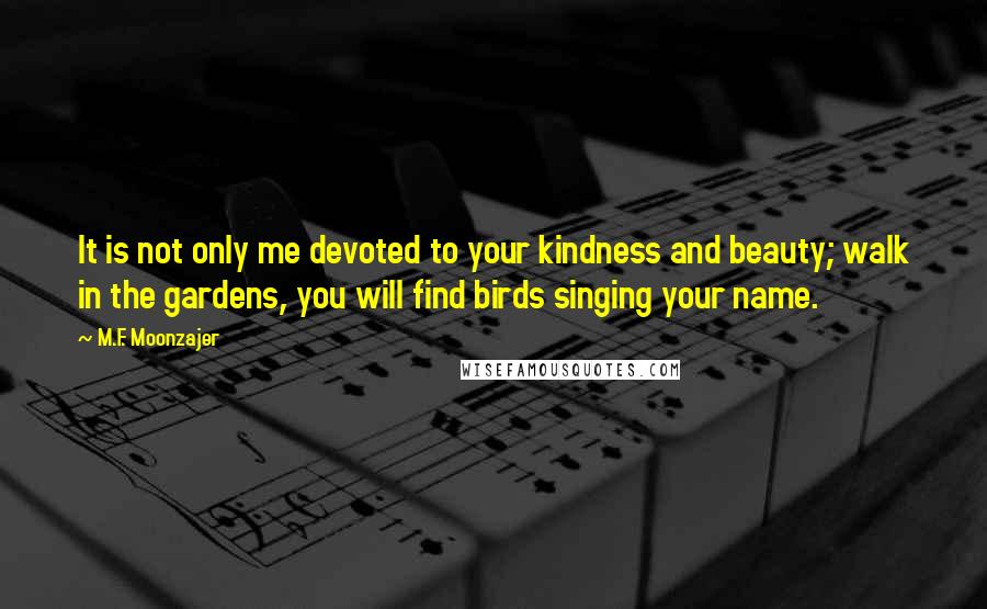 M.F. Moonzajer Quotes: It is not only me devoted to your kindness and beauty; walk in the gardens, you will find birds singing your name.