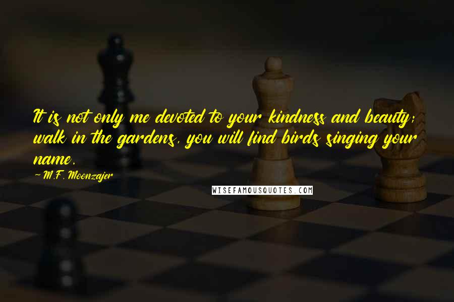 M.F. Moonzajer Quotes: It is not only me devoted to your kindness and beauty; walk in the gardens, you will find birds singing your name.